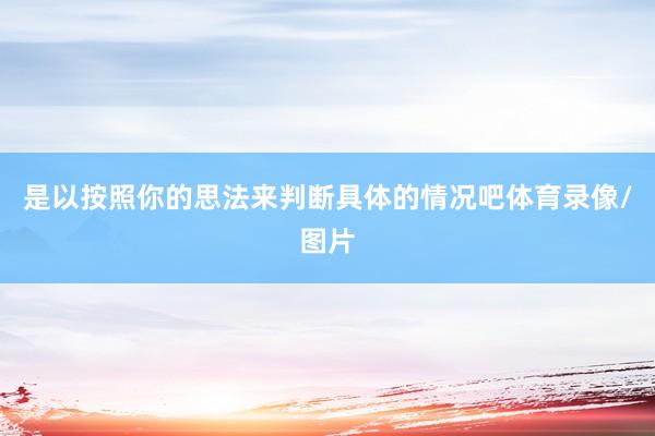 是以按照你的思法来判断具体的情况吧体育录像/图片