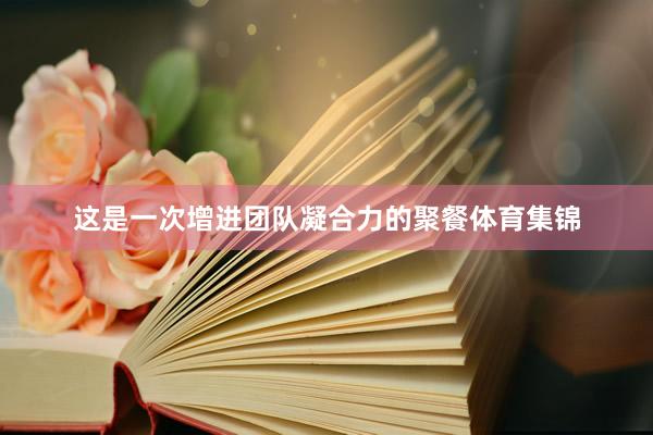 这是一次增进团队凝合力的聚餐体育集锦
