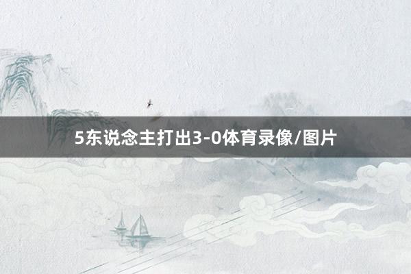 5东说念主打出3-0体育录像/图片