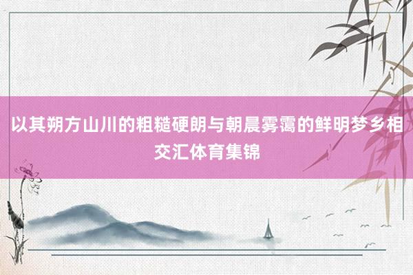 以其朔方山川的粗糙硬朗与朝晨雾霭的鲜明梦乡相交汇体育集锦