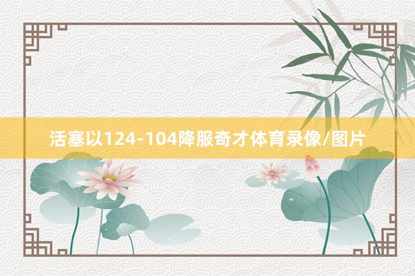 活塞以124-104降服奇才体育录像/图片