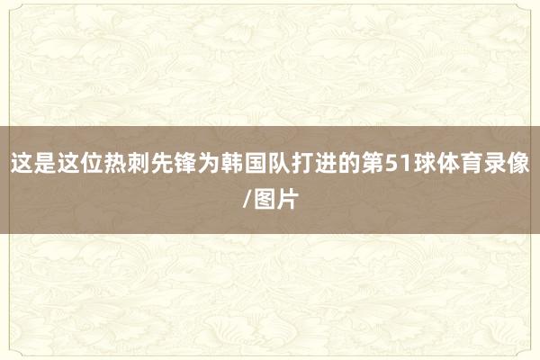 这是这位热刺先锋为韩国队打进的第51球体育录像/图片