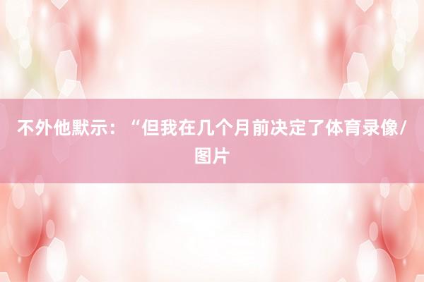 不外他默示：“但我在几个月前决定了体育录像/图片