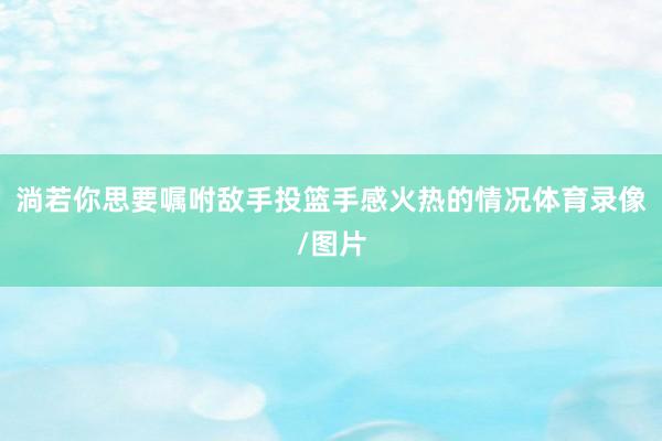淌若你思要嘱咐敌手投篮手感火热的情况体育录像/图片