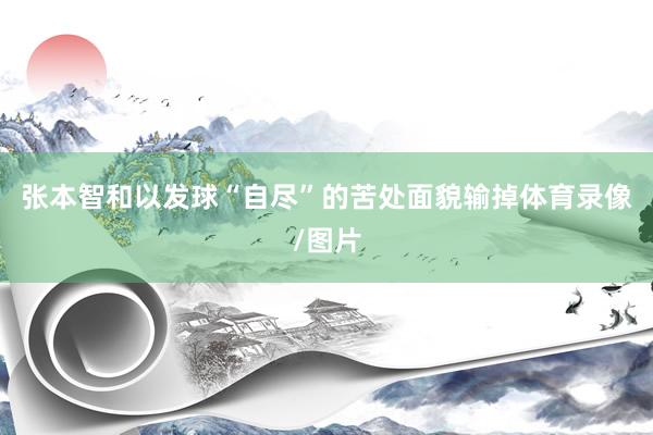 张本智和以发球“自尽”的苦处面貌输掉体育录像/图片