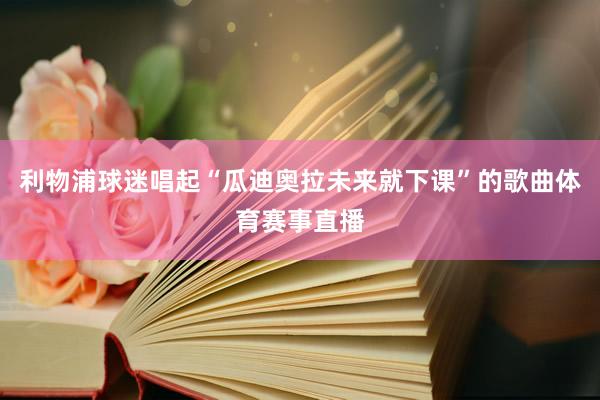 利物浦球迷唱起“瓜迪奥拉未来就下课”的歌曲体育赛事直播
