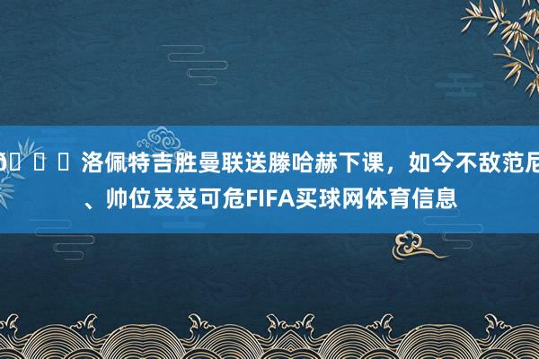 👀洛佩特吉胜曼联送滕哈赫下课，如今不敌范尼、帅位岌岌可危FIFA买球网体育信息