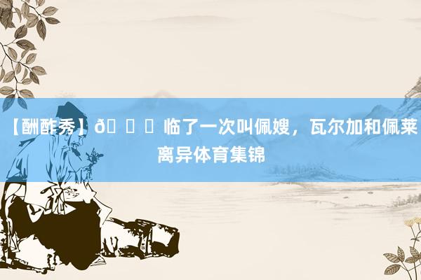 【酬酢秀】💔临了一次叫佩嫂，瓦尔加和佩莱离异体育集锦