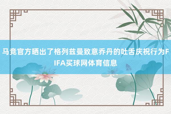 马竞官方晒出了格列兹曼致意乔丹的吐舌庆祝行为FIFA买球网体育信息