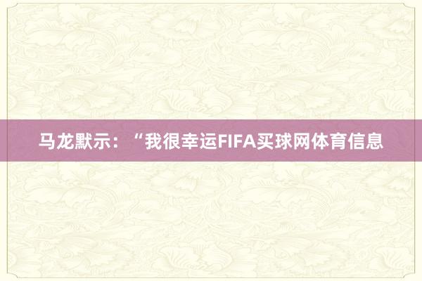 马龙默示：“我很幸运FIFA买球网体育信息