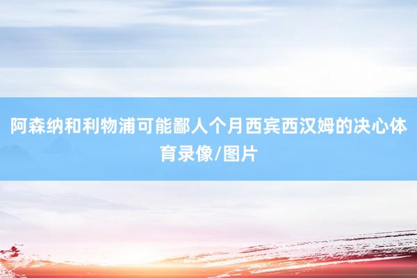 阿森纳和利物浦可能鄙人个月西宾西汉姆的决心体育录像/图片