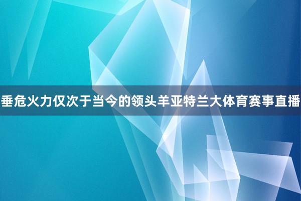 垂危火力仅次于当今的领头羊亚特兰大体育赛事直播