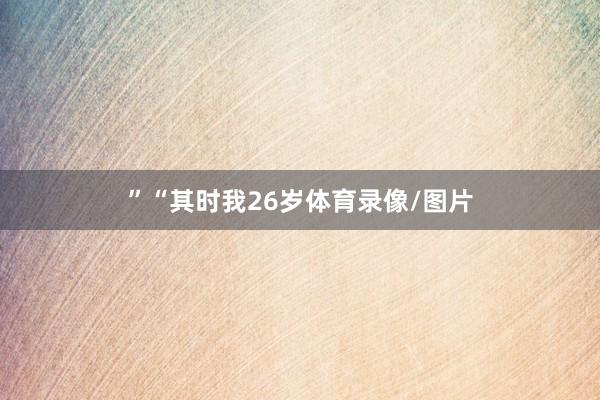 ”　　“其时我26岁体育录像/图片