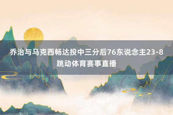 乔治与马克西畅达投中三分后76东说念主23-8跳动体育赛事直播