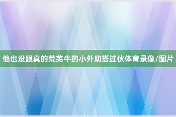 他也没跟真的荒芜牛的小外助搭过伙体育录像/图片