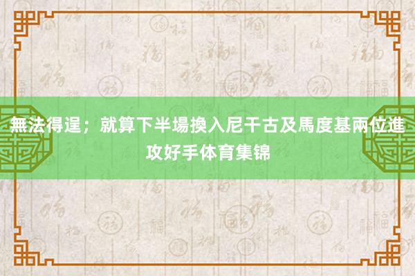 無法得逞；就算下半場換入尼干古及馬度基兩位進攻好手体育集锦