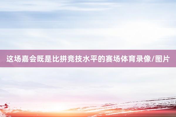 这场嘉会既是比拼竞技水平的赛场体育录像/图片