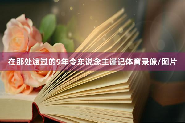 在那处渡过的9年令东说念主谨记体育录像/图片