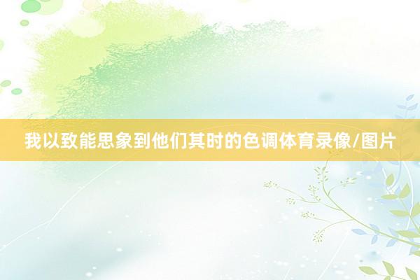 我以致能思象到他们其时的色调体育录像/图片