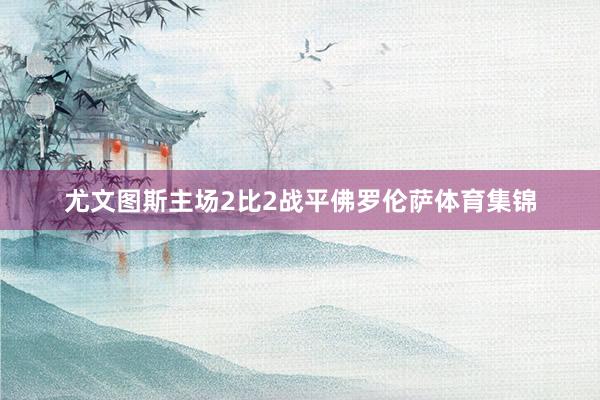 尤文图斯主场2比2战平佛罗伦萨体育集锦