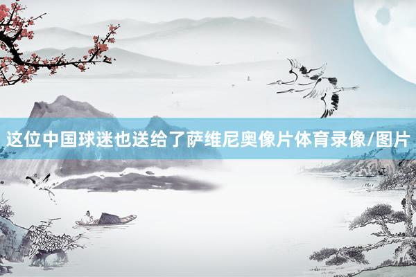 这位中国球迷也送给了萨维尼奥像片体育录像/图片