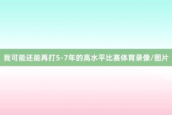 我可能还能再打5-7年的高水平比赛体育录像/图片
