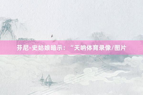 芬尼-史姑娘暗示：“天呐体育录像/图片