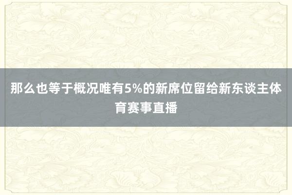 那么也等于概况唯有5%的新席位留给新东谈主体育赛事直播