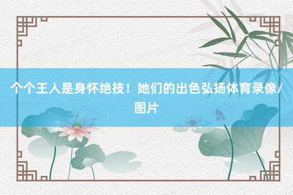 个个王人是身怀绝技！她们的出色弘扬体育录像/图片