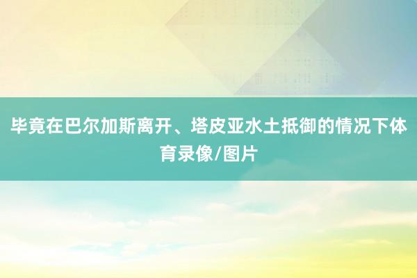 毕竟在巴尔加斯离开、塔皮亚水土抵御的情况下体育录像/图片