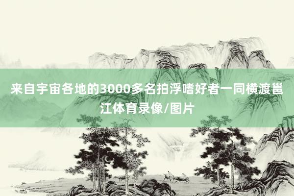 来自宇宙各地的3000多名拍浮嗜好者一同横渡邕江体育录像/图片