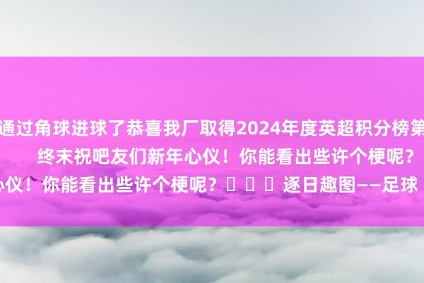 又通过角球进球了恭喜我厂取得2024年度英超积分榜第一😭                        终末祝吧友们新年心仪！你能看出些许个梗呢？			逐日趣图——足球    体育赛事直播