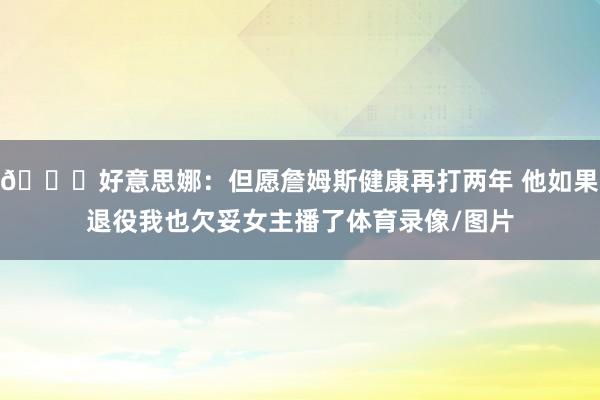 😒好意思娜：但愿詹姆斯健康再打两年 他如果退役我也欠妥女主播了体育录像/图片