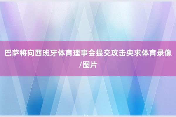 巴萨将向西班牙体育理事会提交攻击央求体育录像/图片
