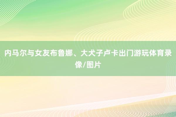 内马尔与女友布鲁娜、大犬子卢卡出门游玩体育录像/图片