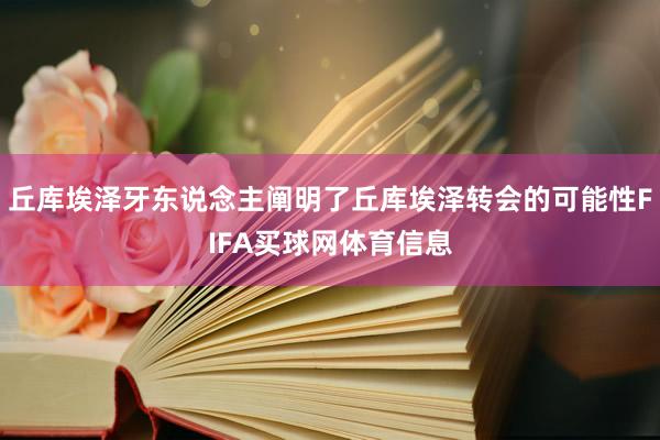 丘库埃泽牙东说念主阐明了丘库埃泽转会的可能性FIFA买球网体育信息