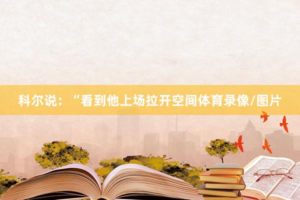 科尔说：“看到他上场拉开空间体育录像/图片