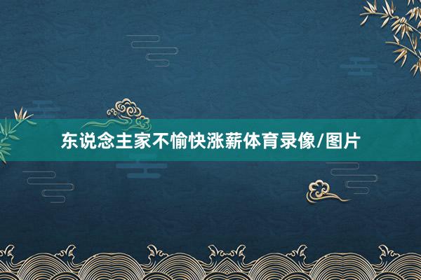 东说念主家不愉快涨薪体育录像/图片