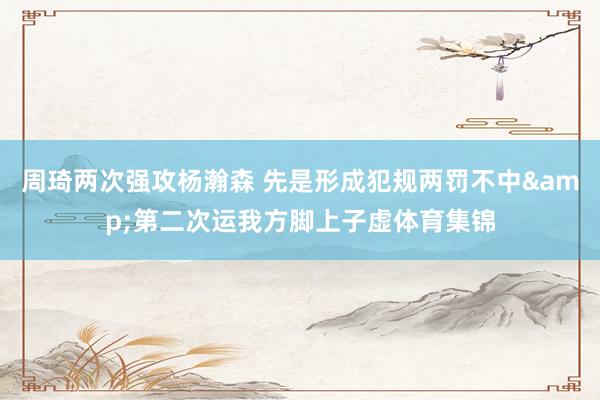周琦两次强攻杨瀚森 先是形成犯规两罚不中&第二次运我方脚上子虚体育集锦