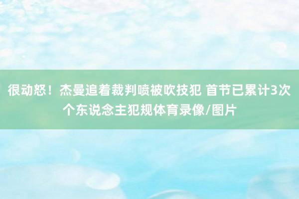 很动怒！杰曼追着裁判喷被吹技犯 首节已累计3次个东说念主犯规体育录像/图片