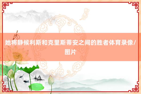 她将静候利斯和克里斯蒂安之间的胜者体育录像/图片