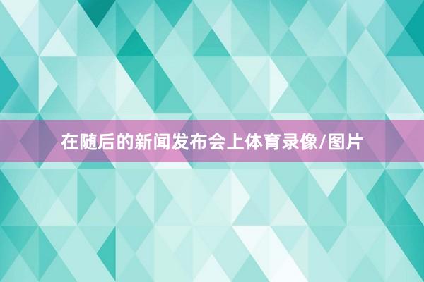 在随后的新闻发布会上体育录像/图片
