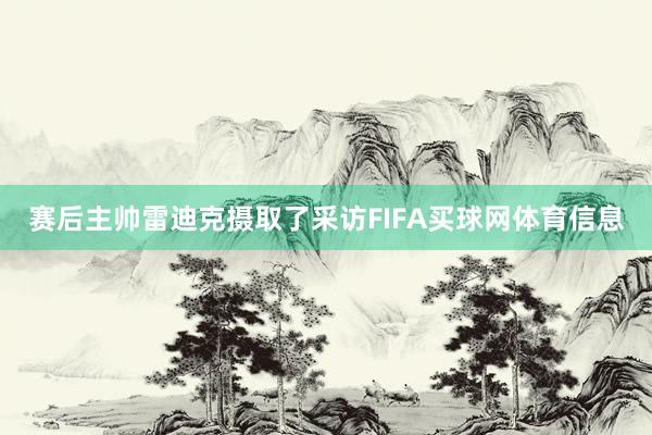 赛后主帅雷迪克摄取了采访FIFA买球网体育信息