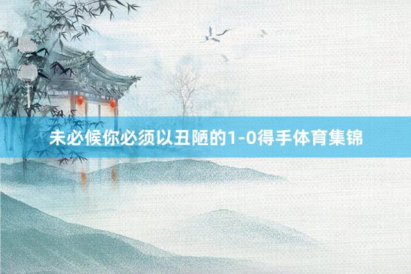 未必候你必须以丑陋的1-0得手体育集锦