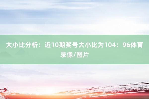 大小比分析：近10期奖号大小比为104：96体育录像/图片