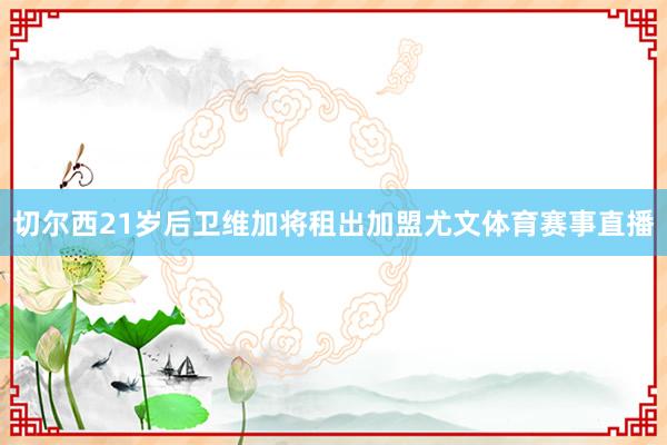切尔西21岁后卫维加将租出加盟尤文体育赛事直播