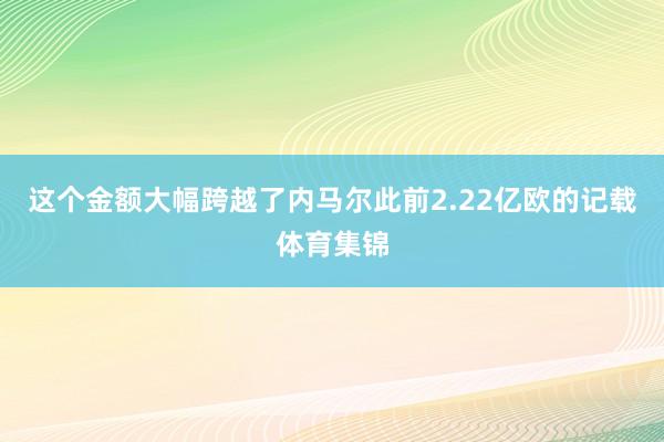 这个金额大幅跨越了内马尔此前2.22亿欧的记载体育集锦