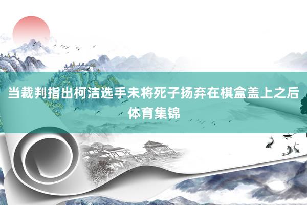 当裁判指出柯洁选手未将死子扬弃在棋盒盖上之后体育集锦