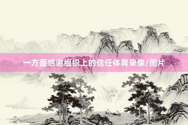 一方面感谢组织上的信任体育录像/图片