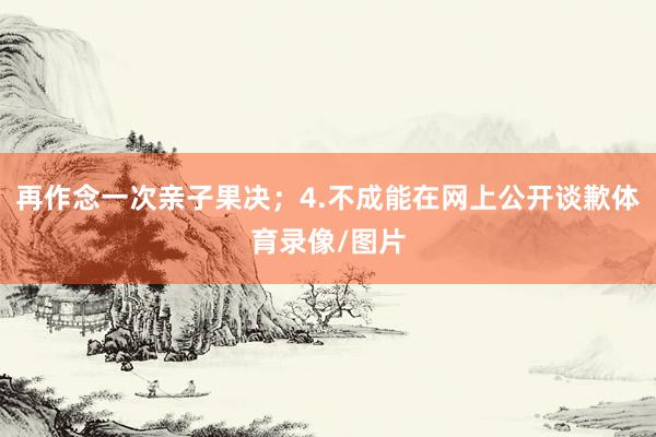 再作念一次亲子果决；4.不成能在网上公开谈歉体育录像/图片